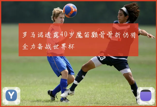 罗马诺透露40岁魔笛颧骨骨折仍将全力备战世界杯