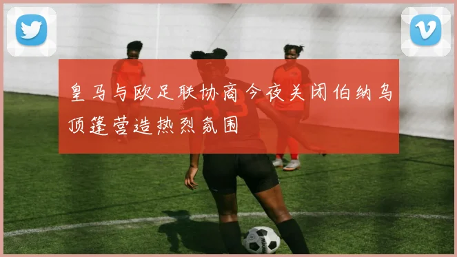 皇马与欧足联协商今夜关闭伯纳乌顶篷营造热烈氛围
