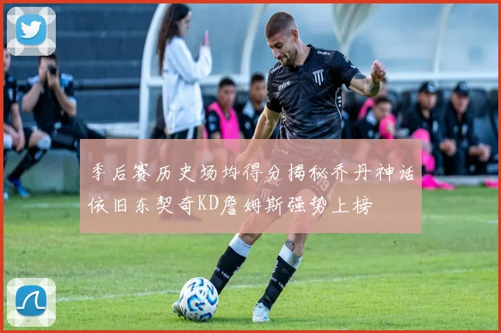 季后赛历史场均得分揭秘乔丹神话依旧东契奇KD詹姆斯强势上榜