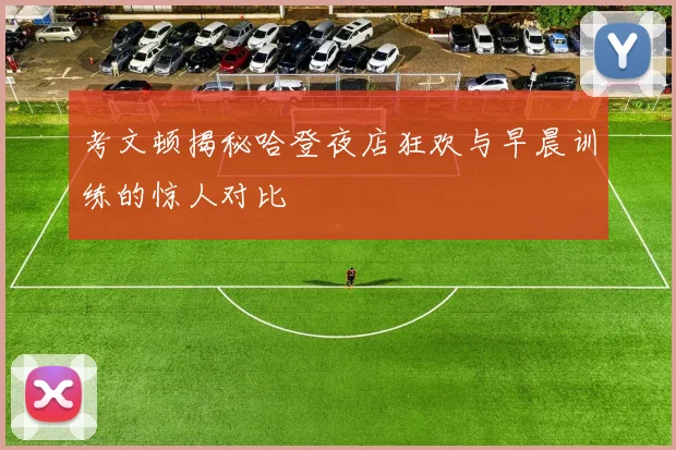 考文顿揭秘哈登夜店狂欢与早晨训练的惊人对比