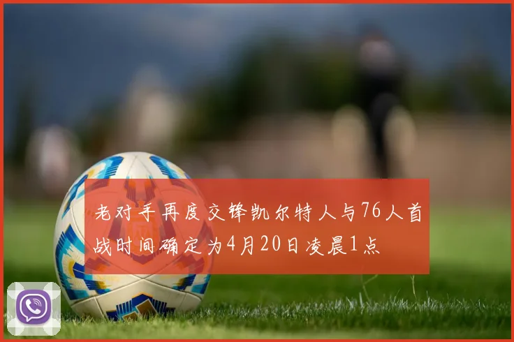老对手再度交锋凯尔特人与76人首战时间确定为4月20日凌晨1点