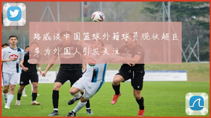路威谈中国篮球外籍球员现状超巨多为外国人引发关注