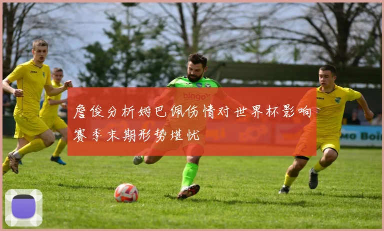 詹俊分析姆巴佩伤情对世界杯影响赛季末期形势堪忧