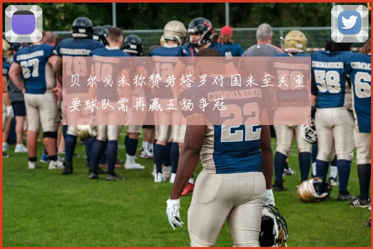 贝尔戈米称赞劳塔罗对国米至关重要球队需再赢五场争冠