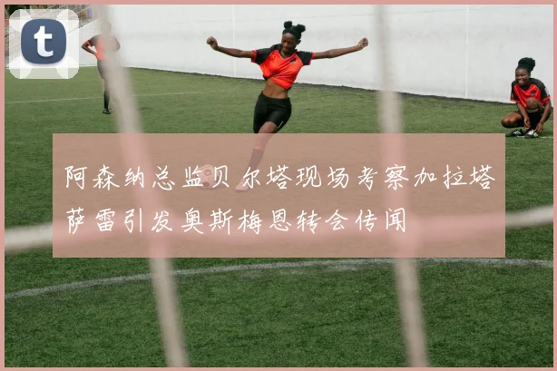 阿森纳总监贝尔塔现场考察加拉塔萨雷引发奥斯梅恩转会传闻