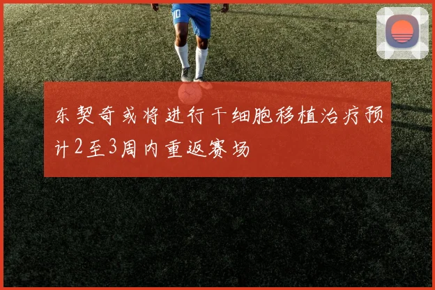 东契奇或将进行干细胞移植治疗预计2至3周内重返赛场