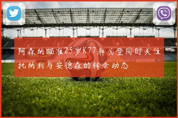 阿森纳瞄准25岁K77和戈登同时关注托纳利与安德森的转会动态