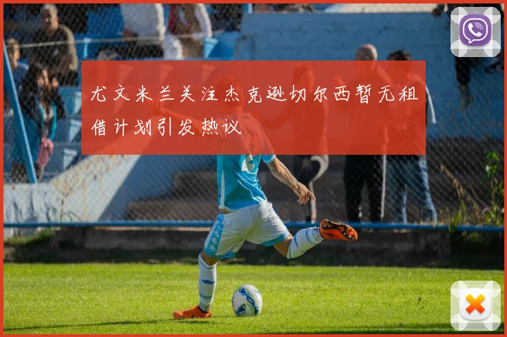 尤文米兰关注杰克逊切尔西暂无租借计划引发热议