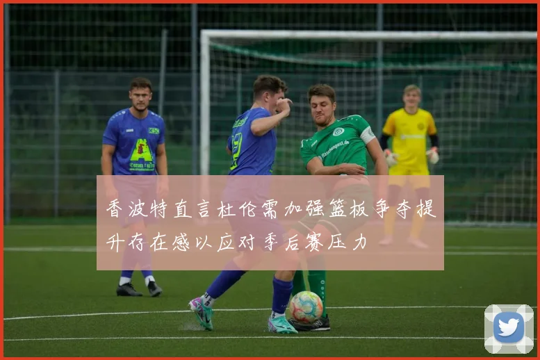 香波特直言杜伦需加强篮板争夺提升存在感以应对季后赛压力