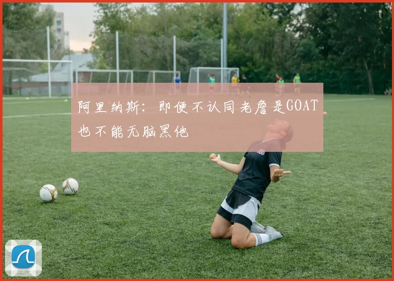 阿里纳斯：即便不认同老詹是GOAT也不能无脑黑他